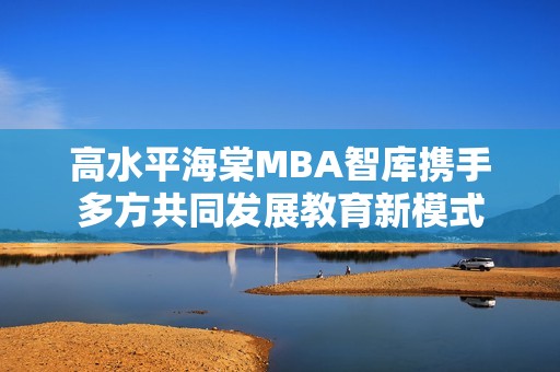 高水平海棠MBA智庫攜手多方共同發(fā)展教育新模式