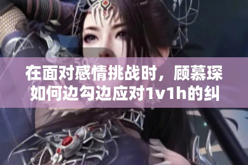 在面對感情挑戰(zhàn)時，顧慕琛如何邊勾邊應(yīng)對1v1h的糾葛