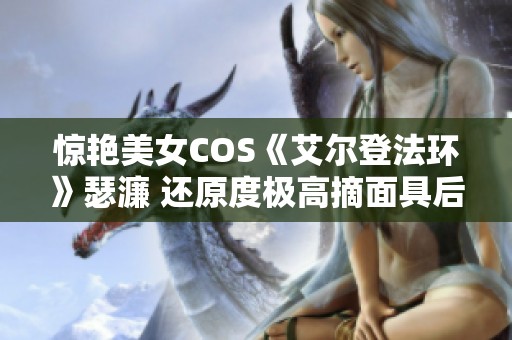 驚艷美女COS《艾爾登法環(huán)》瑟濂 還原度極高摘面具后更顯美麗