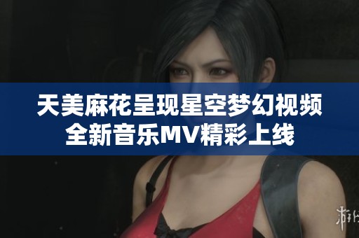 天美麻花呈現(xiàn)星空夢幻視頻全新音樂MV精彩上線