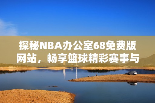 探秘NBA辦公室68免費版網(wǎng)站，暢享籃球精彩賽事與服務(wù)