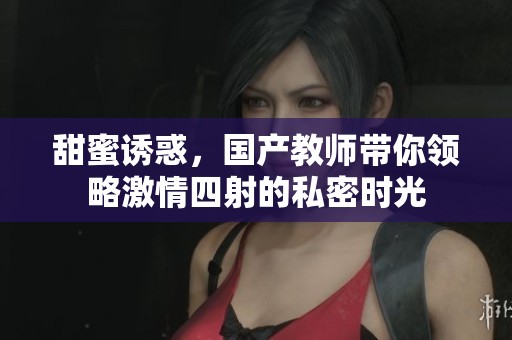 甜蜜誘惑，國產教師帶你領略激情四射的私密時光