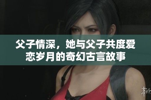 父子情深，她與父子共度愛戀歲月的奇幻古言故事