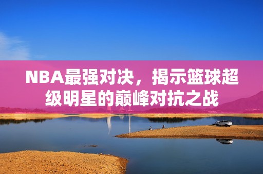 NBA最強(qiáng)對(duì)決，揭示籃球超級(jí)明星的巔峰對(duì)抗之戰(zhàn)