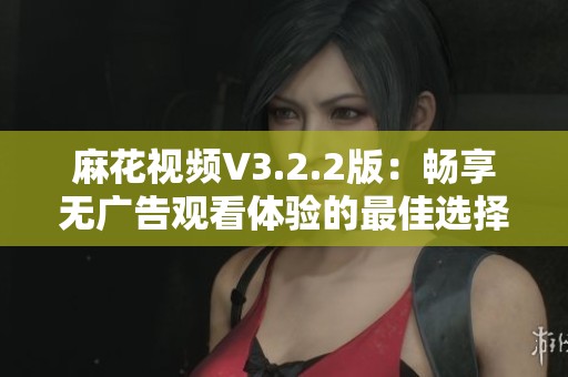 麻花視頻V3.2.2版：暢享無廣告觀看體驗(yàn)的最佳選擇