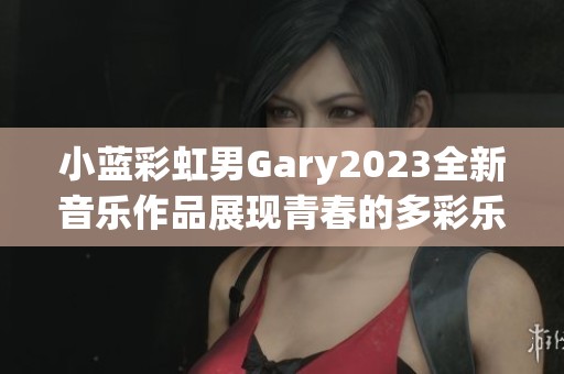 小藍彩虹男Gary2023全新音樂作品展現(xiàn)青春的多彩樂章