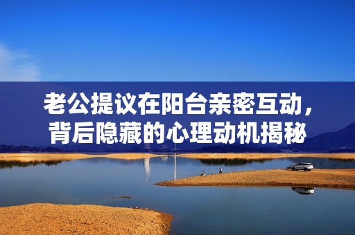 老公提議在陽(yáng)臺(tái)親密互動(dòng)，背后隱藏的心理動(dòng)機(jī)揭秘