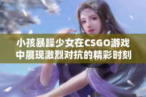 小孩暴躁少女在CSGO游戲中展現(xiàn)激烈對(duì)抗的精彩時(shí)刻
