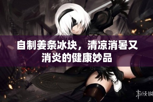 自制姜條冰塊，清涼消暑又消炎的健康妙品