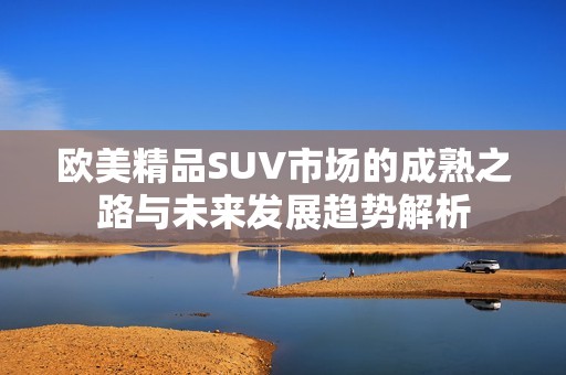 歐美精品SUV市場(chǎng)的成熟之路與未來(lái)發(fā)展趨勢(shì)解析