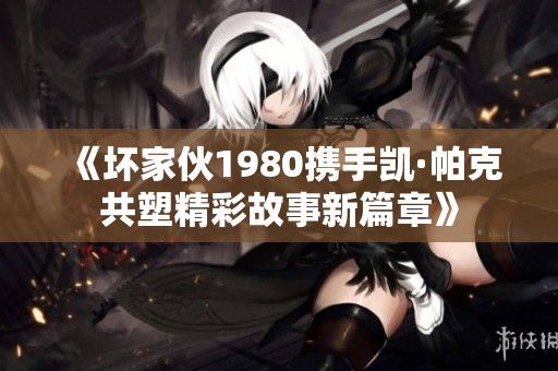 《壞家伙1980攜手凱·帕克共塑精彩故事新篇章》