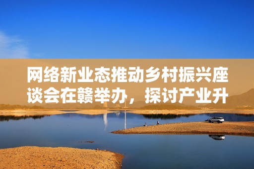 網(wǎng)絡(luò)新業(yè)態(tài)推動(dòng)鄉(xiāng)村振興座談會(huì)在贛舉辦，探討產(chǎn)業(yè)升級(jí)路徑