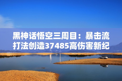 黑神話悟空三周目：暴擊流打法創(chuàng)造37485高傷害新紀(jì)錄