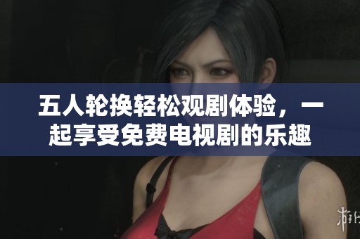 五人輪換輕松觀劇體驗(yàn)，一起享受免費(fèi)電視劇的樂(lè)趣