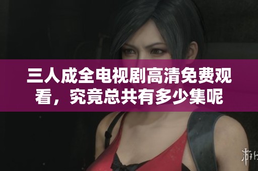 三人成全電視劇高清免費觀看，究竟總共有多少集呢
