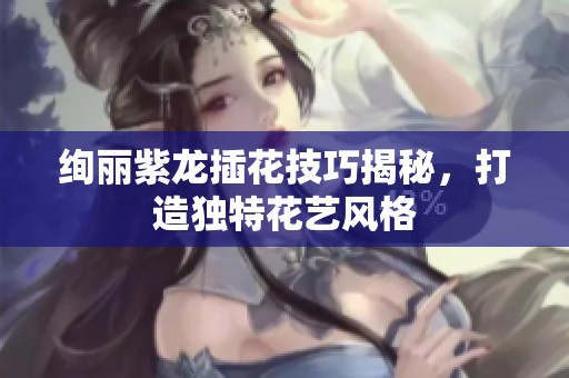 絢麗紫龍插花技巧揭秘，打造獨特花藝風(fēng)格