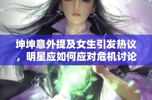 坤坤意外提及女生引發(fā)熱議，明星應(yīng)如何應(yīng)對危機討論