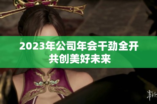 2023年公司年會干勁全開 共創(chuàng)美好未來