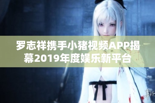 羅志祥攜手小豬視頻APP揭幕2019年度娛樂新平臺