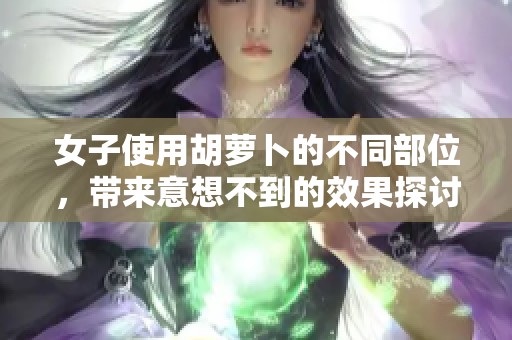 女子使用胡蘿卜的不同部位，帶來意想不到的效果探討