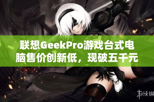 聯(lián)想GeekPro游戲臺式電腦售價創(chuàng)新低，現(xiàn)破五千元大關(guān)！