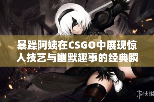 暴躁阿姨在CSGO中展現驚人技藝與幽默趣事的經典瞬間