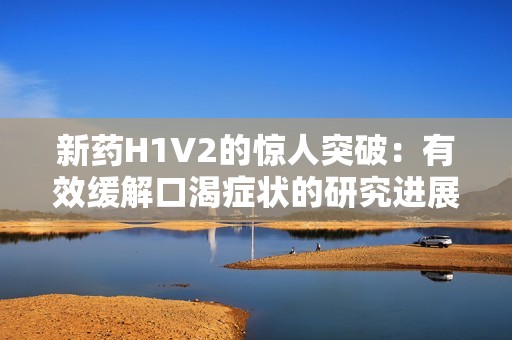 新藥H1V2的驚人突破：有效緩解口渴癥狀的研究進展