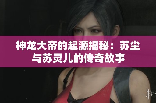 神龍大帝的起源揭秘：蘇塵與蘇靈兒的傳奇故事