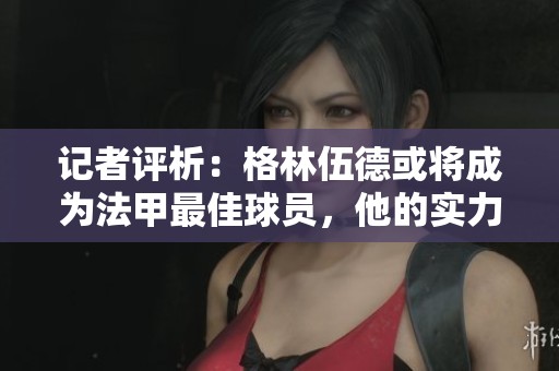 記者評(píng)析：格林伍德或?qū)⒊蔀榉鬃罴亚騿T，他的實(shí)力顯然超越了聯(lián)賽標(biāo)準(zhǔn)