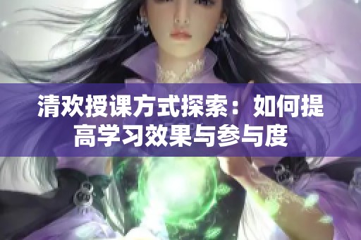 清歡授課方式探索：如何提高學(xué)習(xí)效果與參與度