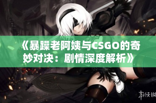 《暴躁老阿姨與CSGO的奇妙對決：劇情深度解析》