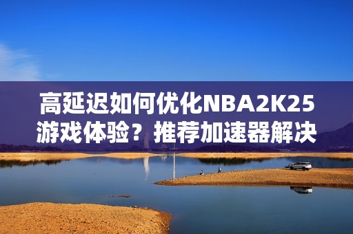 高延遲如何優(yōu)化NBA2K25游戲體驗？推薦加速器解決藍屏等問題
