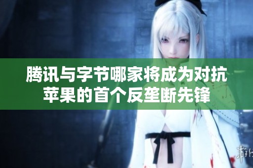 騰訊與字節(jié)哪家將成為對(duì)抗蘋果的首個(gè)反壟斷先鋒