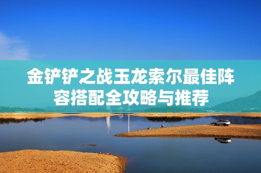 金鏟鏟之戰(zhàn)玉龍索爾最佳陣容搭配全攻略與推薦