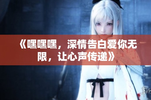 《嘿嘿嘿，深情告白愛(ài)你無(wú)限，讓心聲傳遞》