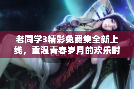 老同學(xué)3精彩免費(fèi)集全新上線，重溫青春歲月的歡樂時(shí)光