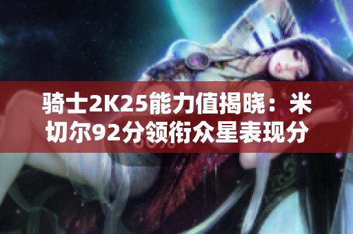 騎士2K25能力值揭曉：米切爾92分領(lǐng)銜眾星表現(xiàn)分析