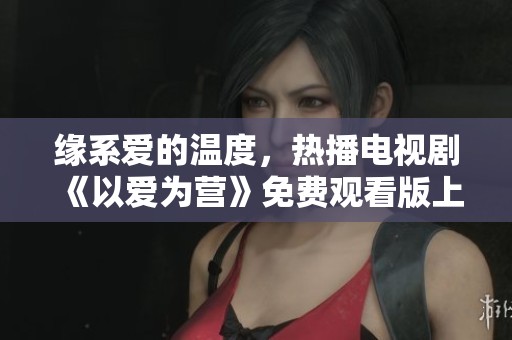 緣系愛的溫度，熱播電視劇《以愛為營》免費觀看版上線