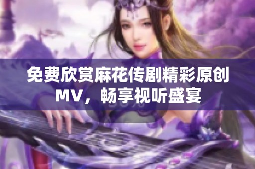 免費欣賞麻花傳劇精彩原創(chuàng)MV，暢享視聽盛宴