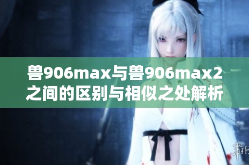 獸906max與獸906max2之間的區(qū)別與相似之處解析