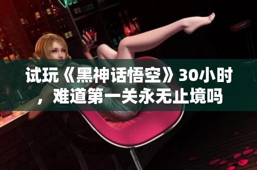 試玩《黑神話悟空》30小時，難道第一關(guān)永無止境嗎