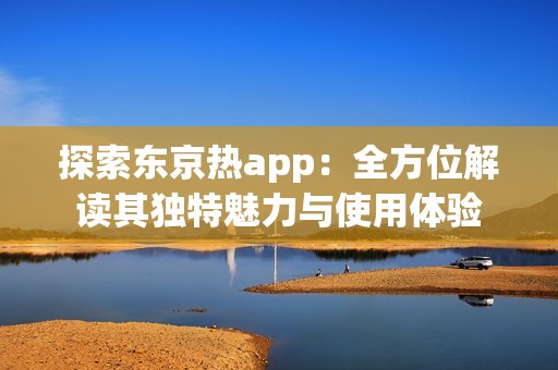 探索東京熱app：全方位解讀其獨(dú)特魅力與使用體驗(yàn)