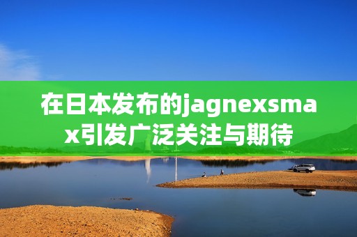 在日本發(fā)布的jagnexsmax引發(fā)廣泛關(guān)注與期待 在日本發(fā)布的jagnexsmax引發(fā)廣泛關(guān)注與期待