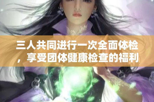 三人共同進(jìn)行一次全面體檢，享受團(tuán)體健康檢查的福利