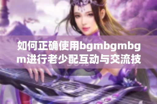 如何正確使用bgmbgmbgm進(jìn)行老少配互動(dòng)與交流技巧