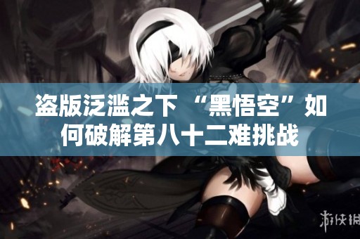盜版泛濫之下 “黑悟空”如何破解第八十二難挑戰(zhàn)