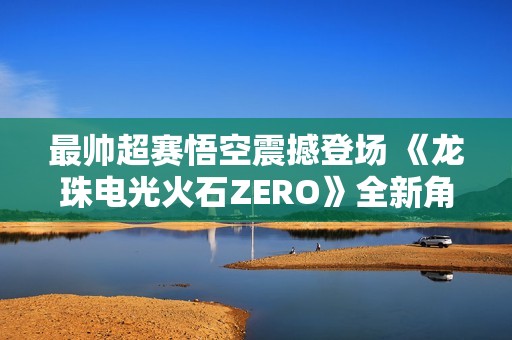 最帥超賽悟空震撼登場 《龍珠電光火石ZERO》全新角色預告上線