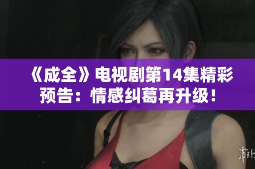 《成全》電視劇第14集精彩預告：情感糾葛再升級！