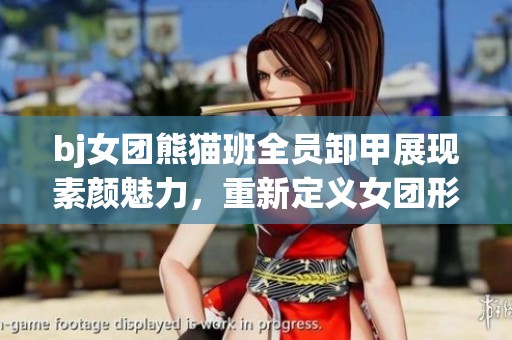 bj女團熊貓班全員卸甲展現(xiàn)素顏魅力，重新定義女團形象