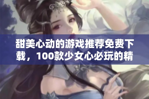 甜美心動的游戲推薦免費(fèi)下載，100款少女心必玩的精彩選擇